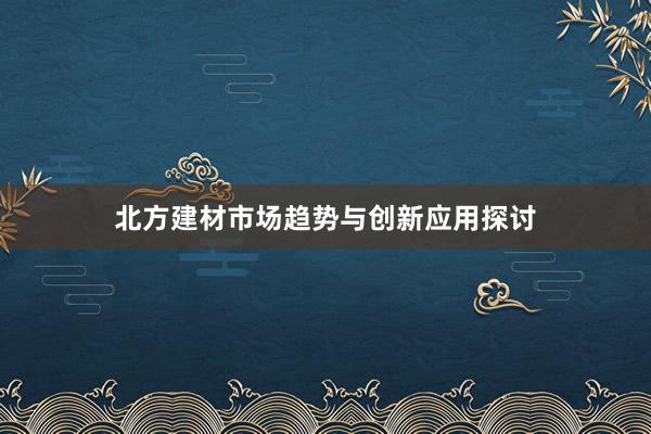 北方建材市场趋势与创新应用探讨