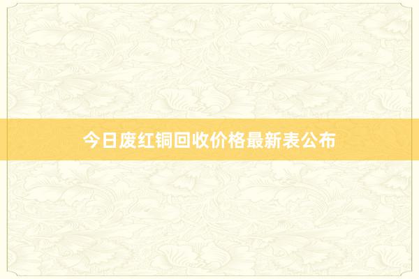 今日废红铜回收价格最新表公布